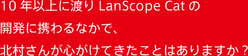 10年以上に渡りLanScope Catの開発に携わるなかで、北村さんが心がけてきたことはありますか？