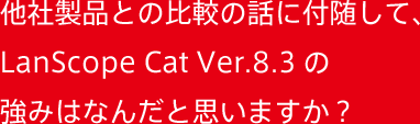 他社製品との比較の話に付随して、LanScope Cat Ver.8.3の強みはなんだと思いますか？