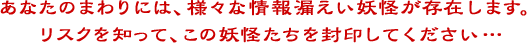 あなたのまわりには、様々な情報漏えい妖怪が存在します。リスクを知って、この妖怪たちを封印してください…