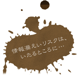 情報漏えいリスクは、いたるところに…