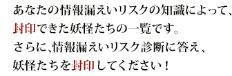 あなたの情報漏えいリスクの知識によって、封印できた妖怪たちの一覧です。さらに、情報漏えいリスク診断に答え、妖怪たちを封印してください！