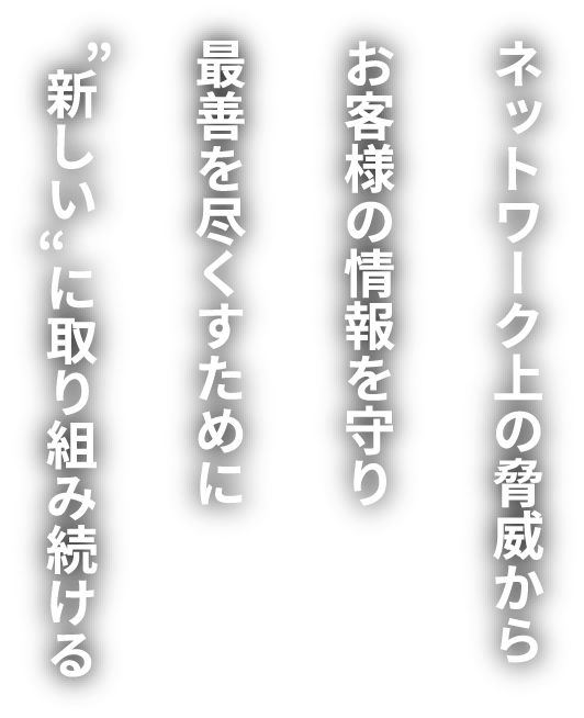 ネットワーク上の脅威からお客様の情報を守り最善を尽くすために“新しい”に取り組み続ける