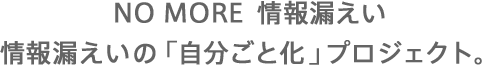 NO MORE  情報漏えい～情報漏えいの「自分ごと化」プロジェクト。