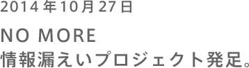 2014年10月27日 NO MORE 情報漏えいプロジェクト発足。