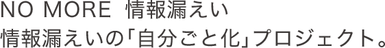 NO MORE  情報漏えい～情報漏えいの「自分ごと化」プロジェクト。