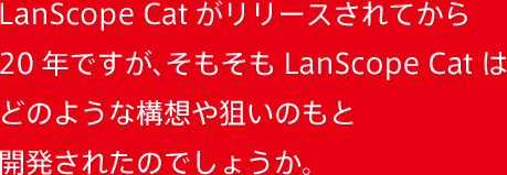 LanScope Catがリリースされてから20年ですが、そもそもLanScope Catはどのような構想や狙いのもと開発されたのでしょうか。