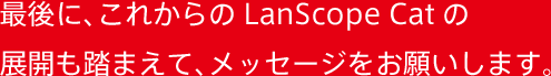 最後に、これからのLanScope Catの展開も踏まえて、メッセージをお願いします。