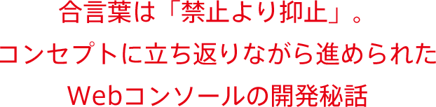 合言葉は「禁止より抑止」。コンセプトに立ち返りながら進められたWebコンソールの開発秘話